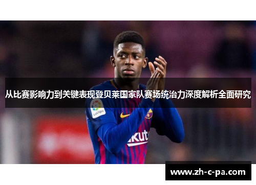 从比赛影响力到关键表现登贝莱国家队赛场统治力深度解析全面研究