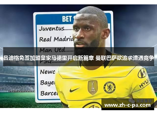 吕迪格免签加盟皇家马德里开启新篇章 曼联巴萨欲追求遭遇竞争