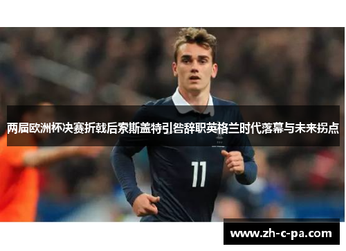 两届欧洲杯决赛折戟后索斯盖特引咎辞职英格兰时代落幕与未来拐点