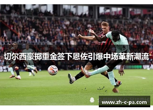 切尔西豪掷重金签下恩佐引爆中场革新潮流