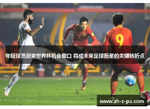 年轻球员迎来世界杯机会窗口 将成未来足球新星的关键转折点 年轻球员迎来世界杯机会窗口 将成未来足球新星的关键转折点