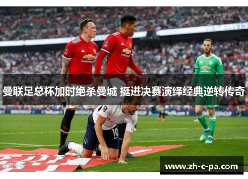 曼联足总杯加时绝杀曼城 挺进决赛演绎经典逆转传奇